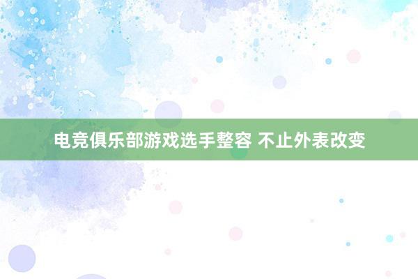 电竞俱乐部游戏选手整容 不止外表改变