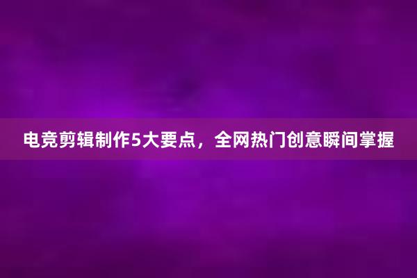 电竞剪辑制作5大要点，全网热门创意瞬间掌握