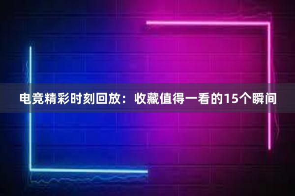 电竞精彩时刻回放：收藏值得一看的15个瞬间