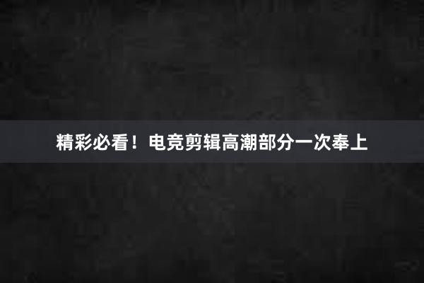 精彩必看！电竞剪辑高潮部分一次奉上