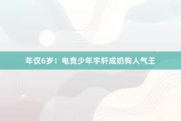 年仅6岁！电竞少年宇轩成奶狗人气王