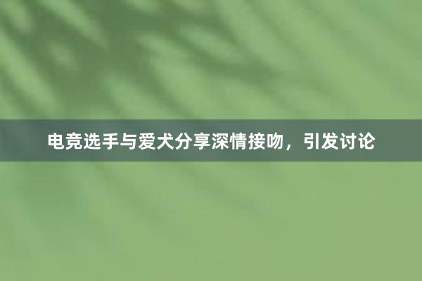 电竞选手与爱犬分享深情接吻，引发讨论