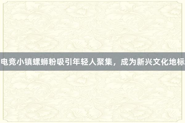 电竞小镇螺蛳粉吸引年轻人聚集，成为新兴文化地标