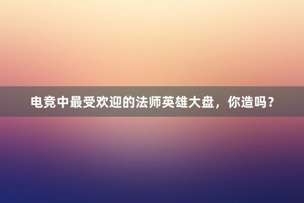 电竞中最受欢迎的法师英雄大盘，你造吗？