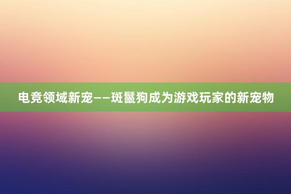 电竞领域新宠——斑鬣狗成为游戏玩家的新宠物