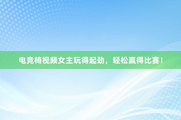 电竞椅视频女主玩得起劲，轻松赢得比赛！