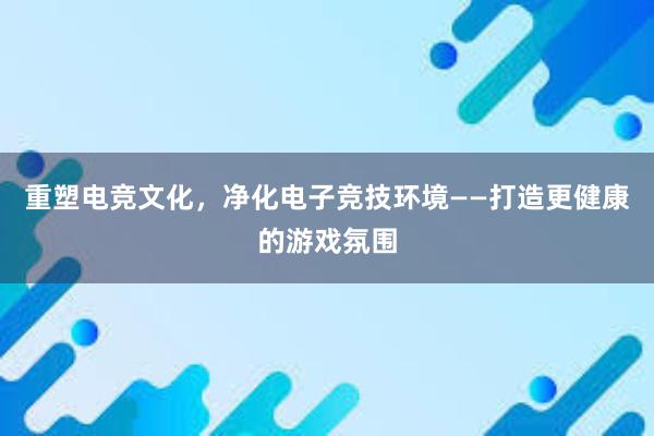 重塑电竞文化，净化电子竞技环境——打造更健康的游戏氛围