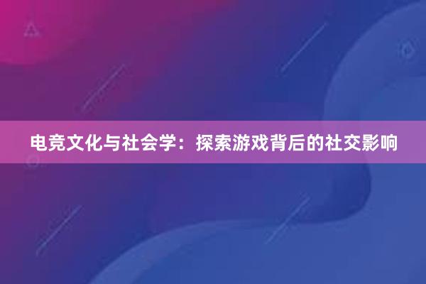 电竞文化与社会学：探索游戏背后的社交影响