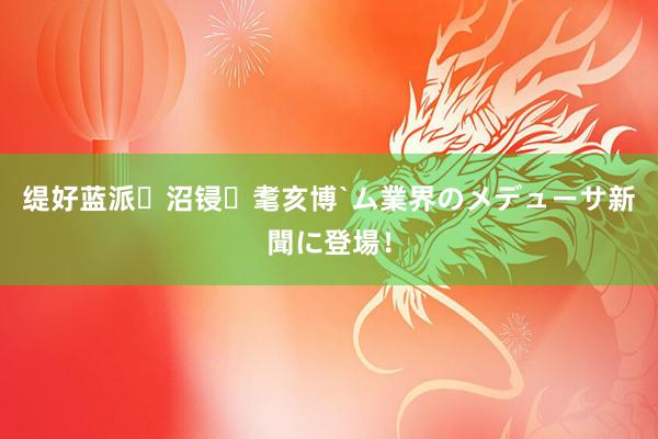 缇好蓝派沼锓耄亥博`ム業界のメデューサ　新聞に登場！