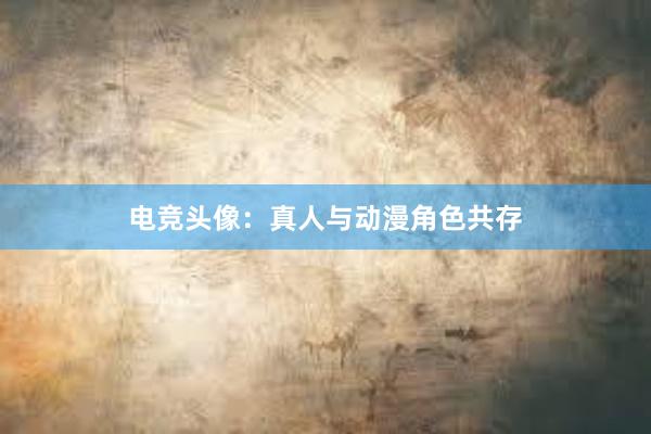 电竞头像：真人与动漫角色共存