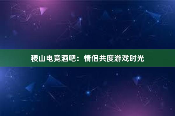 稷山电竞酒吧：情侣共度游戏时光