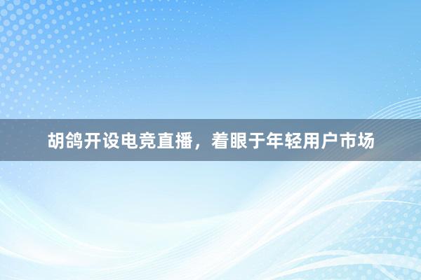 胡鸽开设电竞直播，着眼于年轻用户市场