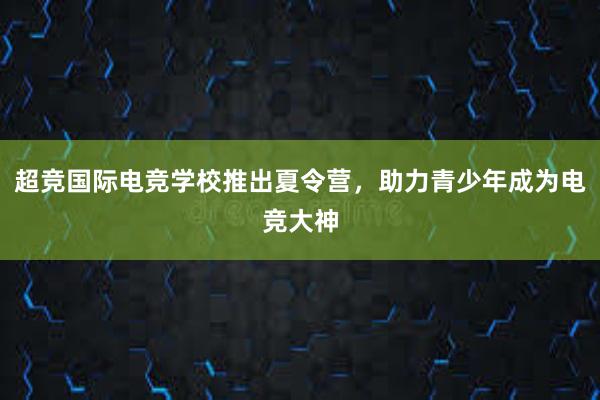 超竞国际电竞学校推出夏令营，助力青少年成为电竞大神