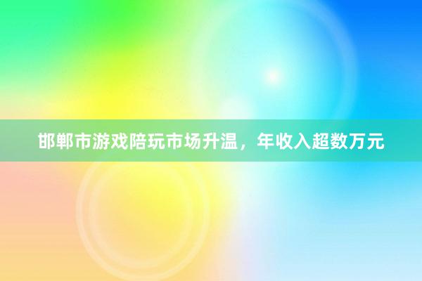 邯郸市游戏陪玩市场升温，年收入超数万元