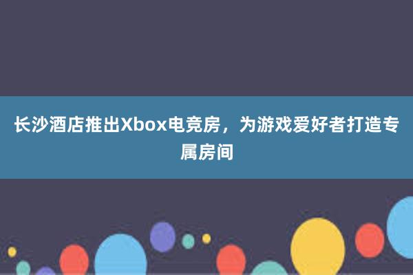 长沙酒店推出Xbox电竞房，为游戏爱好者打造专属房间