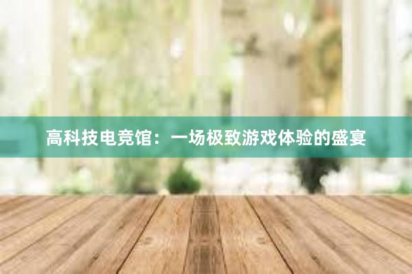 高科技电竞馆：一场极致游戏体验的盛宴