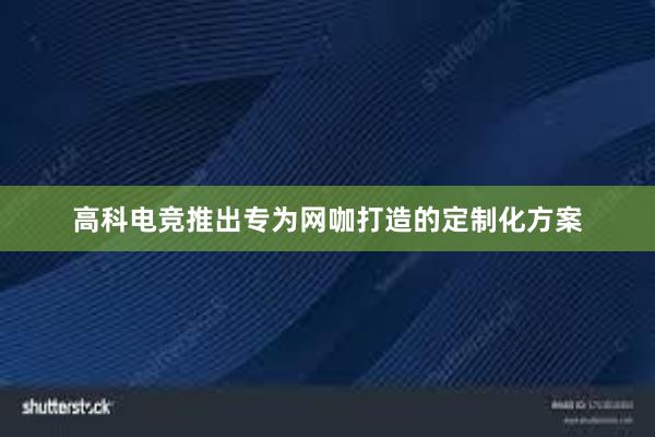 高科电竞推出专为网咖打造的定制化方案